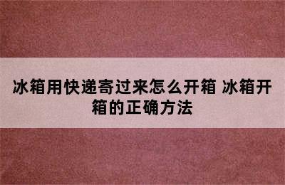 冰箱用快递寄过来怎么开箱 冰箱开箱的正确方法